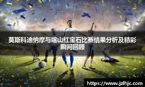 莫斯科迪纳摩与喀山红宝石比赛结果分析及精彩瞬间回顾